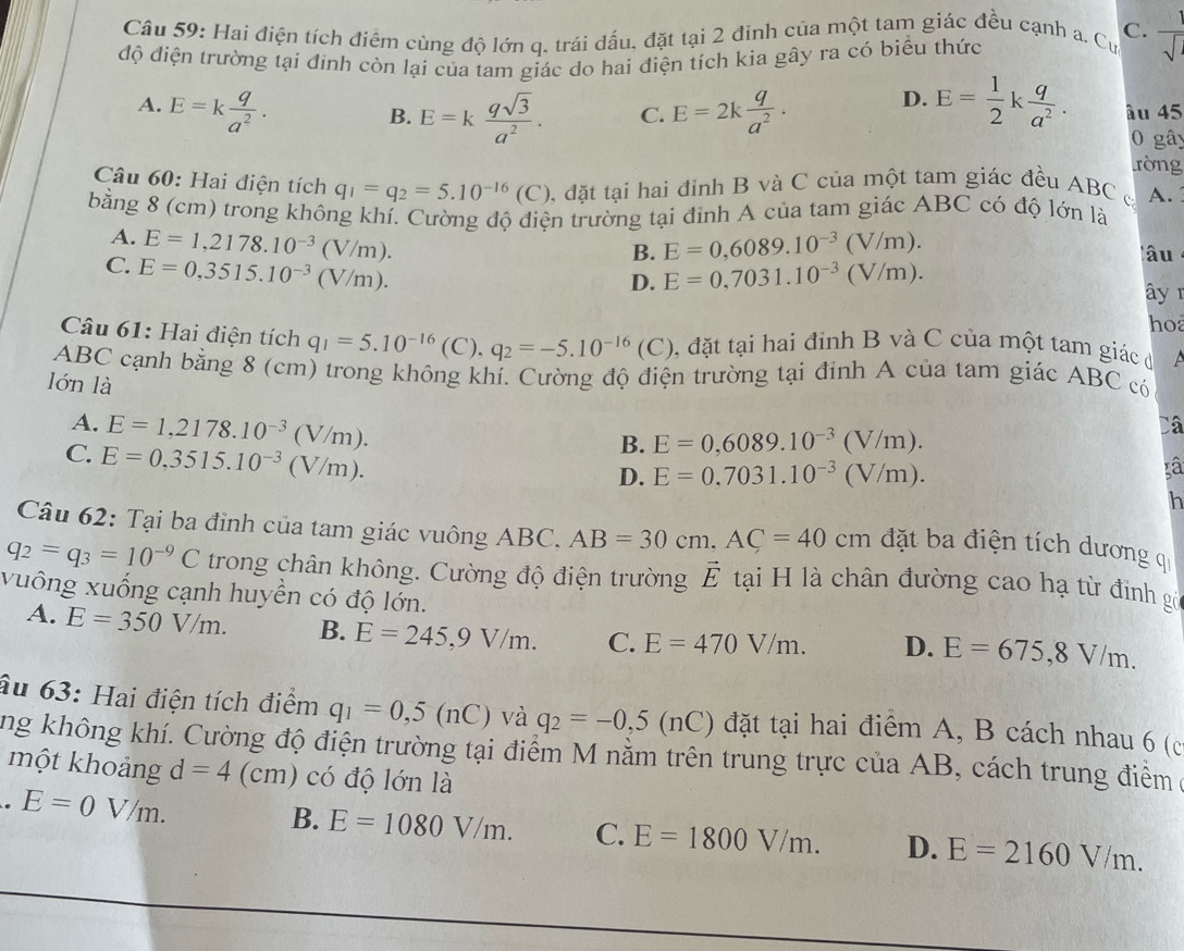 Hai điện tích điểm cùng độ lớn q. trái dấu, đặt tại 2 đỉnh của một tam giác đều cạnh a. Cư C.  1/sqrt() 
độ điện trường tại đinh còn lại của tam giác do hai điện tích kia gây ra có biểu thức
A. E=k q/a^2 . E=2k q/a^2 . D. E= 1/2 k q/a^2 . âu 45
B. E=k qsqrt(3)/a^2 . C.
0 gây
ròng
Câu 60: Hai điện tích q_1=q_2=5.10^(-16)(C) 0, đặt tại hai đỉnh B và C của một tam giác đều ABC c A.
bằng 8 (cm) trong không khí. Cường độ điện trường tại đỉnh A của tam giác ABC có độ lớn là
A. E=1,2178.10^(-3)(V/m). E=0,6089.10^(-3)(V/m).
B.
âu
C. E=0,3515.10^(-3)(V/m). E=0,7031.10^(-3)(V/m).
D.
ây r
ho
Câu 61: Hai điện tích q_1=5.10^(-16)(C),q_2=-5.10^(-16)(C) , đặt tại hai đỉnh B và C của một tam giác đ A
ABC cạnh bằng 8 (cm) trong không khí. Cường độ điện trường tại đính A của tam giác ABC có
lón là
A. E=1,2178.10^(-3)(V/m).
Câ
C. E=0,3515.10^(-3)(V/m).
B. E=0,6089.10^(-3)(V/m).
D. E=0.7031.10^(-3)(V/m). xâ
h
Câu 62: Tại ba đinh của tam giác vuông ABC. AB=30cm,AC=40cm đặt ba điện tích dương q
q_2=q_3=10^(-9)C trong chân không. Cường độ điện trường vector E tại H là chân đường cao hạ từ đinh gó
xuông xuống cạnh huyền có độ lớn.
A. E=350V/m. B. E=245,9V/m. C. E=470V/m. D. E=675,8V/m.
âu 63: Hai điện tích điểm q_1=0,5(nC) và q_2=-0,5(nC) đặt tại hai điểm A, B cách nhau 6 (c
ng không khí. Cường độ điện trường tại điểm M nằm trên trung trực của AB, cách trung điểm ở
một khoảng d=4 (cm) ó  độ lớn là
E=0V/m.
B. E=1080V/m. C. E=1800V/m. D. E=2160V/m.