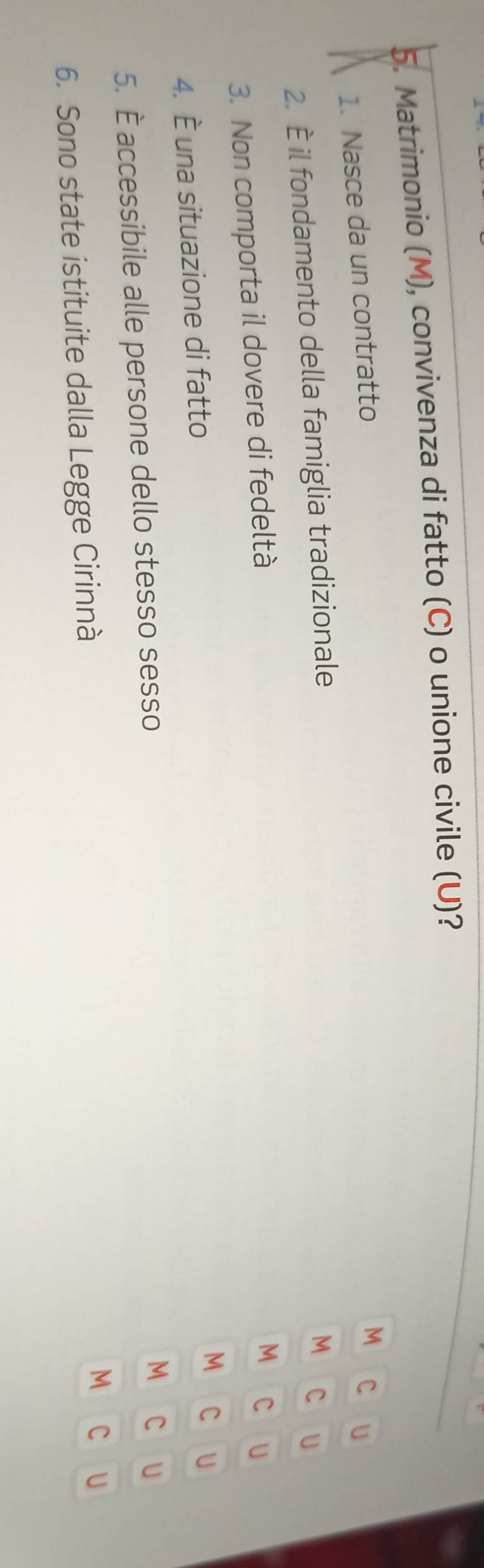 Matrimonio (M), convivenza di fatto (C) o unione civile (U)? 
1. Nasce da un contratto 
M C 
2. È il fondamento della famiglia tradizionale U 
M C U 
3. Non comporta il dovere di fedeltà 
M C U 
4. È una situazione di fatto 
M C U 
5. È accessibile alle persone dello stesso sesso 
M C U 
6. Sono state istituite dalla Legge Cirinnà 
M C U