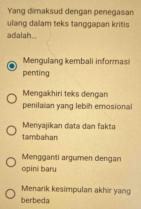 Yang dimaksud dengan penegasan
ulang dalam teks tanggapan kritis
adalah...
Mengulang kembali informasi
penting
Mengakhiri teks dengan
penilaian yang lebih emosional
Menyajikan data dan fakta
tambahan
Mengganti argumen dengan
opini baru
Menarik kesimpulan akhir yang
berbeda