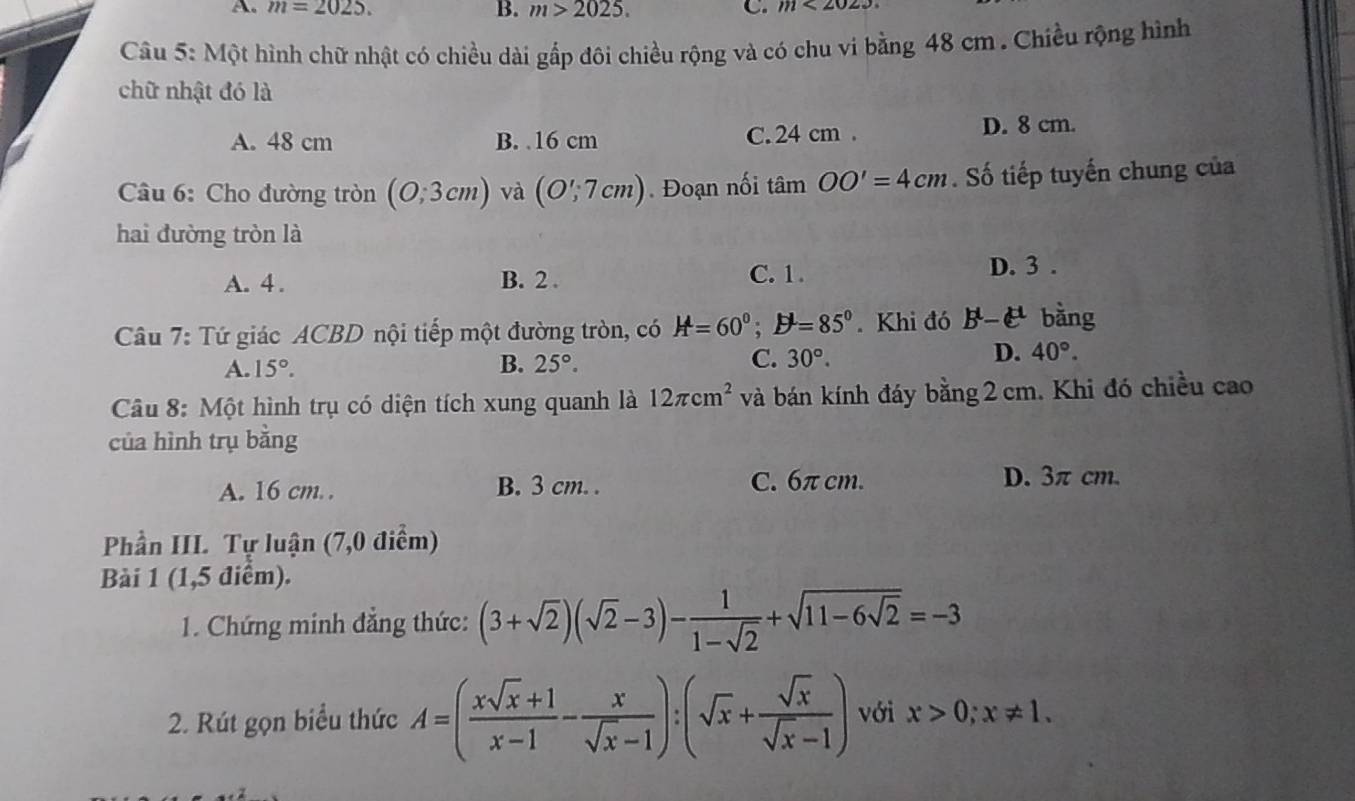 A. m=2025. B. m>2025. C. m<2023</tex> 
Câu 5: Một hình chữ nhật có chiều dài gắp đôi chiều rộng và có chu vi bằng 48 cm. Chiều rộng hình
chữ nhật đó là
A. 48 cm B. 16 cm C. 24 cm. D. 8 cm.
Câu 6: Cho đường tròn (0;3cm) và (O';7cm). Đoạn nối tan OO'=4cm. Số tiếp tuyến chung của
hai đường tròn là
A. 4. B. 2.
C. 1 . D. 3.
Câu 7: Tứ giác ACBD nội tiếp một đường tròn, có H=60°; D^l=85°. Khi đó B^t-C^(tt) bằng
A. 15°. B. 25°. C. 30°. D. 40°. 
Câu 8: Một hình trụ có diện tích xung quanh là 12π cm^2 và bán kính đáy bằng 2 cm. Khi đó chiều cao
của hình trụ bằng
A. 16 cm.. B. 3 cm. . C. 6π cm. D. 3π cm.
Phần III. Tự luận (7,0 điểm)
Bài 1 (1,5 điểm).
1. Chứng minh đẳng thức: (3+sqrt(2))(sqrt(2)-3)- 1/1-sqrt(2) +sqrt(11-6sqrt 2)=-3
2. Rút gọn biểu thức A=( (xsqrt(x)+1)/x-1 - x/sqrt(x)-1 ):(sqrt(x)+ sqrt(x)/sqrt(x)-1 ) với x>0; x!= 1.