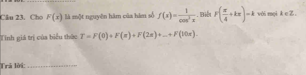 Cho F(x) là một nguyên hàm của hàm số f(x)= 1/cos^2x . Biết F( π /4 +kπ )=k với mọi k∈ Z. 
Tính giá trị của biểu thức T=F(0)+F(π )+F(2π )+...+F(10π ). 
Trả lời:_