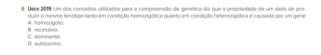 Uece 2019 Um dos conceitos utilizados para a compreensão de genética diz que a propriedade de um alelo de pro-
duzir o mesmo fenótipo tanto em condição homozigótica quanto em condição heterozigótica é causada por um gene
A homozigoto.
B recessivo.
C dominante.
D autossomo.