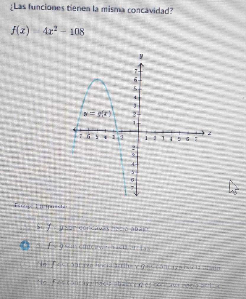 ¿Las funciones tienen la misma concavidad?
f(x)=4x^2-108
Escoge 1 respuesta:
Si. f* g son concavas hacia abajo.
B Si f_y g son concavas hacia arriba.
No, f es concava hacia arriba yges concava hacia abajo.
No. f es concava hacia abajo y η es cóncava hacia arriba