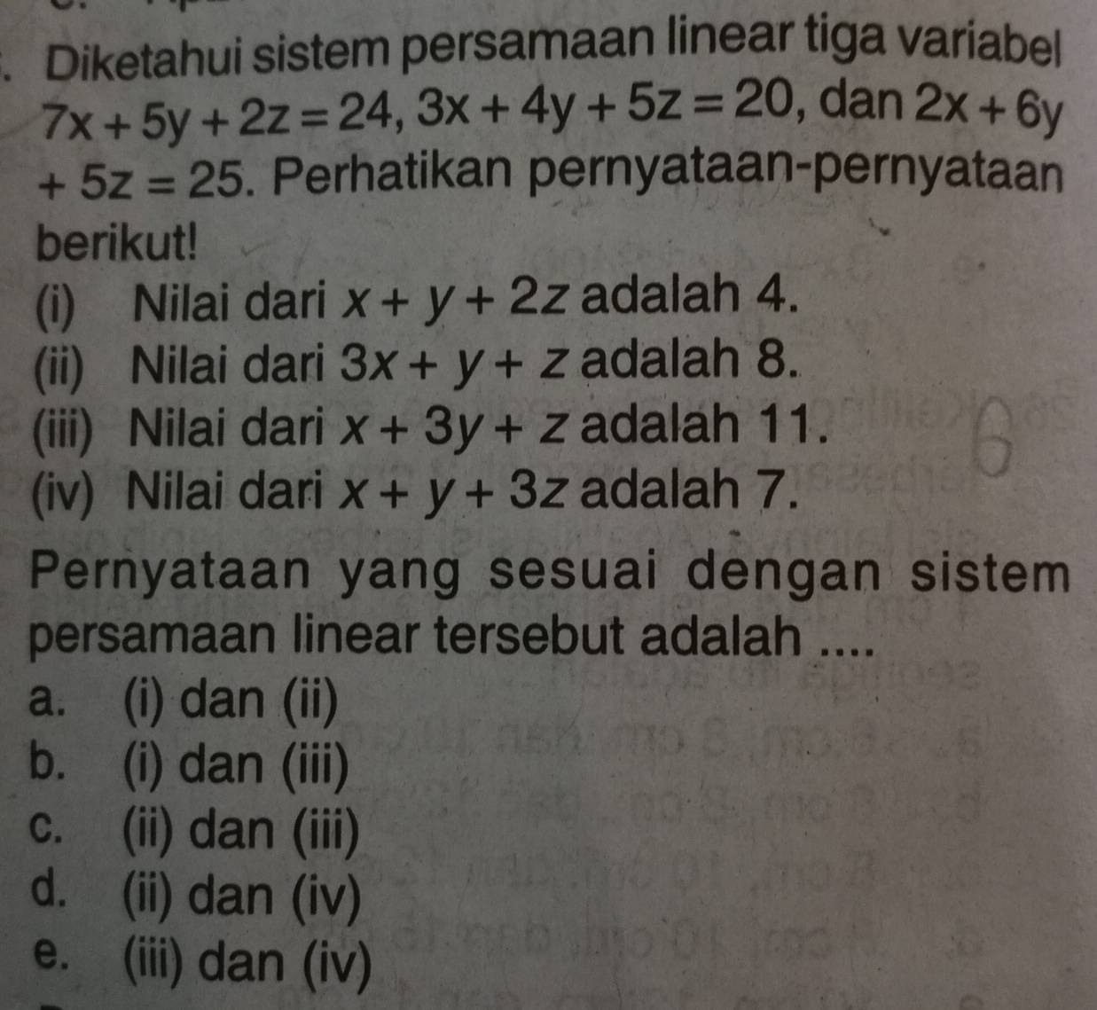 Diketahui sistem persamaan linear tiga variabel
7x+5y+2z=24, 3x+4y+5z=20 , dan 2x+6y
+5z=25. Perhatikan pernyataan-pernyataan
berikut!
(i) Nilai dari x+y+2z adalah 4.
(ii) Nilai dari 3x+y+z adalah 8.
(iii) Nilai dari x+3y+z adalah 11.
(iv) Nilai dari x+y+3z adalah 7.
Pernyataan yang sesuai dengan sistem
persamaan linear tersebut adalah ....
a. (i) dan (ii)
b. (i) dan (iii)
c. (ii) dan (iii)
d. (ii) dan (iv)
e. (iii) dan (iv)