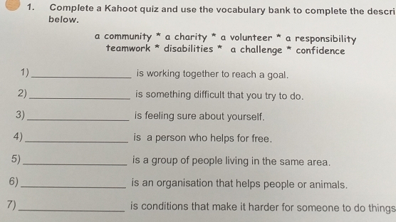 Complete a Kahoot quiz and use the vocabulary bank to complete the descri 
below. 
a community * a charity * a volunteer * a responsibility 
teamwork * disabilities * a challenge * confidence 
1)_ is working together to reach a goal. 
2)_ is something difficult that you try to do. 
3)_ is feeling sure about yourself. 
4)_ is a person who helps for free. 
5)_ is a group of people living in the same area. 
6)_ is an organisation that helps people or animals. 
7)_ is conditions that make it harder for someone to do things