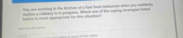 You are working in the kitchen of a fast food restaurant when you suddenly
realize a robbery is in progress. Which one of the coping strategies listed
below is most appropriate for this situation?
Salect the best aption.
an wlling to scare off the robber .