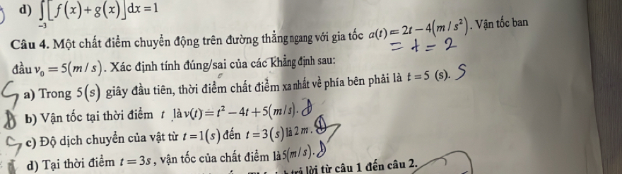 d) ∈tlimits _-3[f(x)+g(x)]dx=1
Câu 4. Một chất điểm chuyển động trên đường thẳng ngang với gia tốc a(t)=2t-4(m/s^2). Vận tốc ban
đầu v_0=5(m/s). Xác định tính đúng/sai của các khẳng định sau:
a) Trong 5(s) giây đầu tiên, thời điểm chất điểm xa nhất về phía bên phải là t=5 (s). 
b) Vận tốc tại thời điểm t lav(t)=t^2-4t+5(m/s). 
c) Độ dịch chuyển của vật từ t=1(s) đến t=3(s)la2m
d) Tại thời điểm t=3s , vận tốc của chất điểm la5(m/s). 
rả lời từ câu 1 đến câu 2.