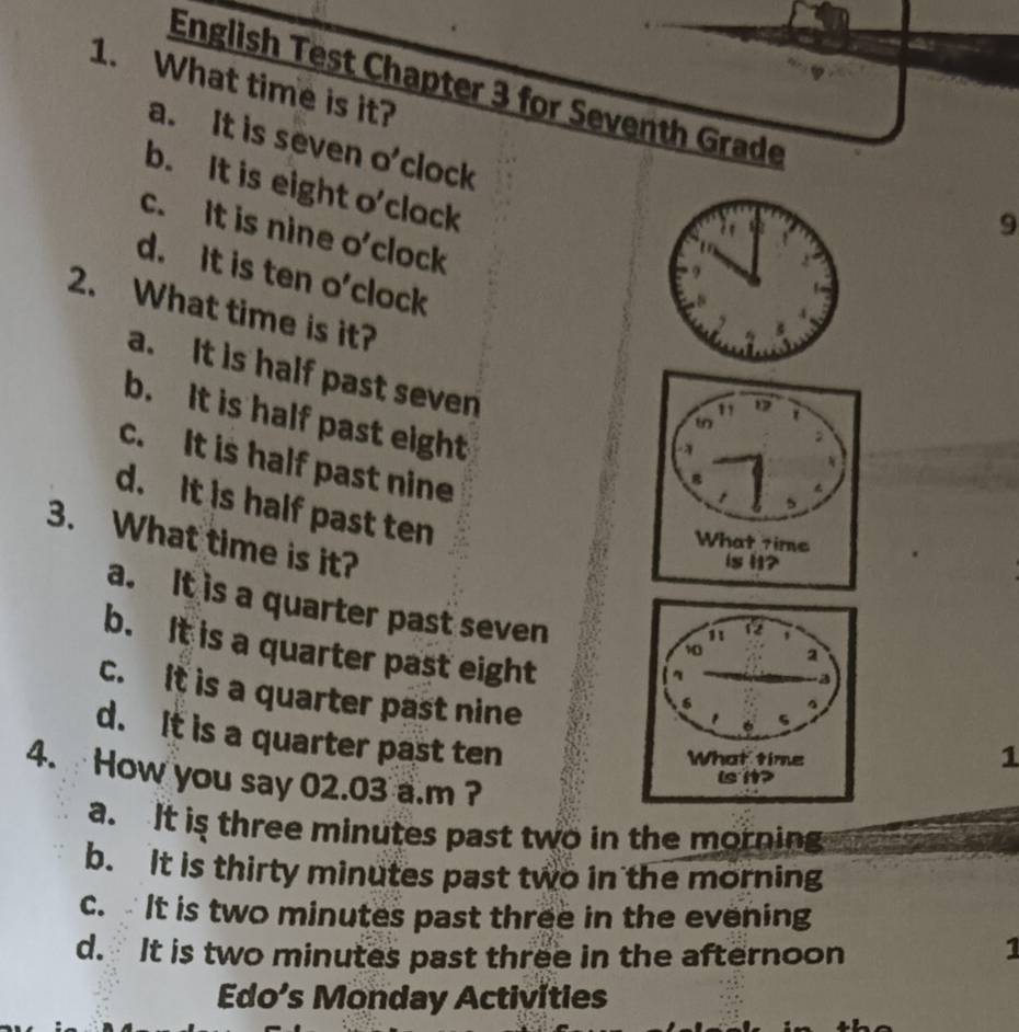 What time is it?
English Test Chapter 3 for Seventh Grade
a. It is seven O' clock
b. It is eight o'clack
9
c. It is nine o’clock
d. It is ten o’clock
2. What time is it?
a. It is half past seven
b. It is half past eight
c. It is half past nine
d. It is half past ten
3. What time is it?
a. It is a quarter past seven
b. It is a quarter past eight
c. It is a quarter past nine
d. It is a quarter past ten
1
4. How you say 02.03 a.m ?
a. It is three minutes past two in the morning me
b. It is thirty minutes past two in the morning
c. It is two minutes past three in the evening
d. It is two minutes past three in the afternoon
1
Edo’s Monday Activities