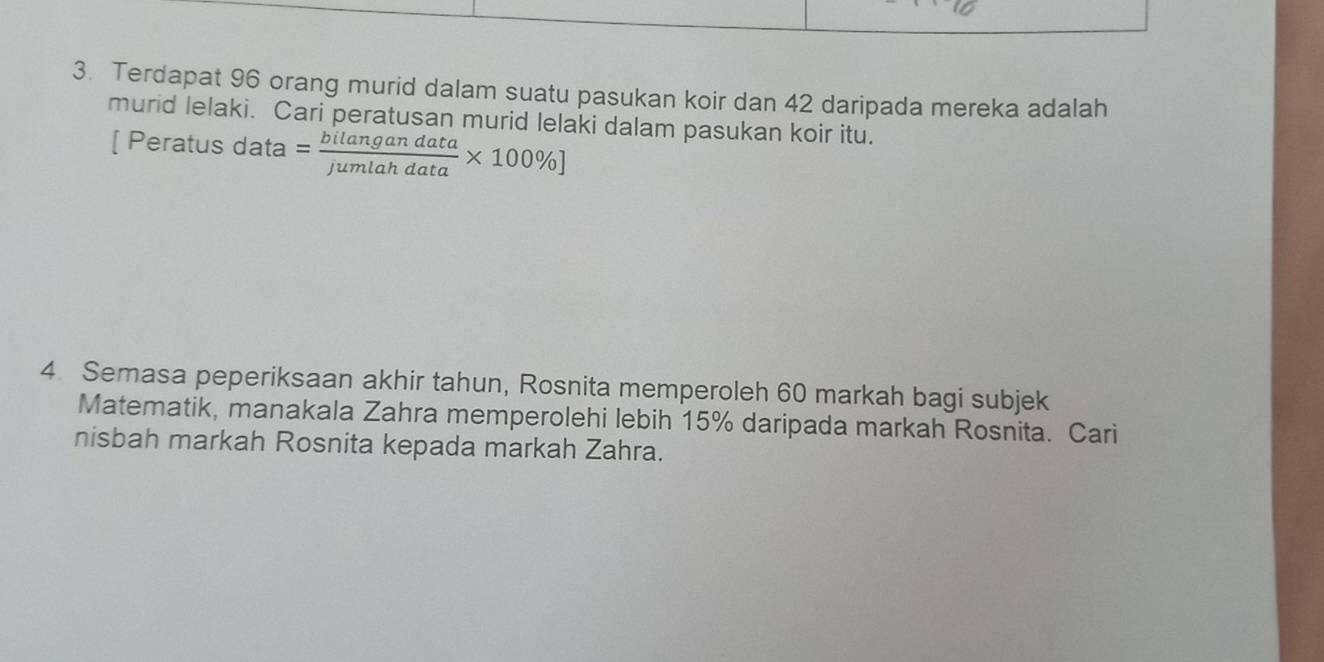 Terdapat 96 orang murid dalam suatu pasukan koir dan 42 daripada mereka adalah 
murid lelaki. Cari peratusan murid lelaki dalam pasukan koir itu. 
[ Peratus data = bilangandata/jumlahdata * 100% ]
4. Semasa peperiksaan akhir tahun, Rosnita memperoleh 60 markah bagi subjek 
Matematik, manakala Zahra memperolehi lebih 15% daripada markah Rosnita. Cari 
nisbah markah Rosnita kepada markah Zahra.