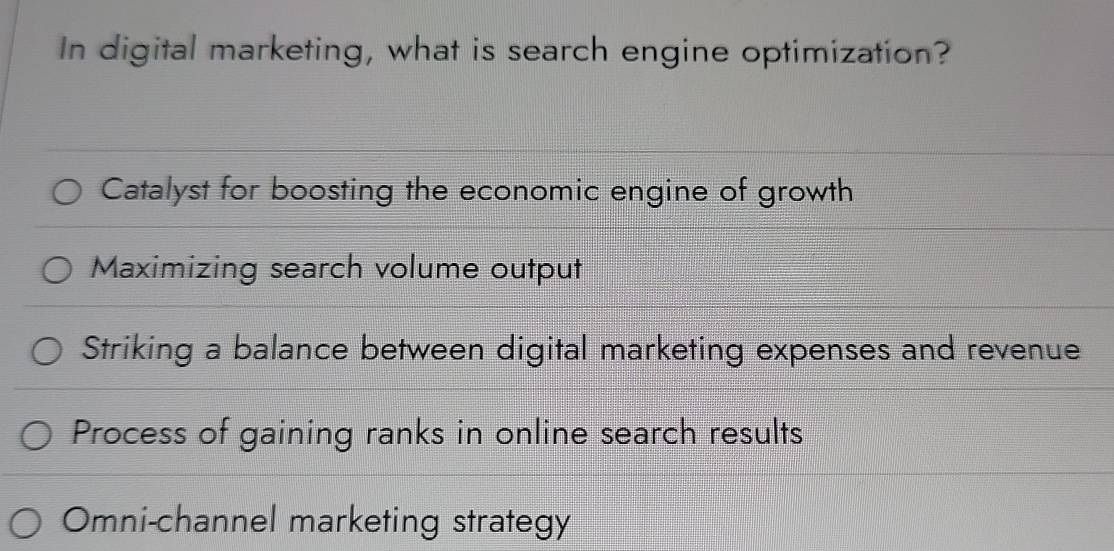 In digital marketing, what is search engine optimization?
Catalyst for boosting the economic engine of growth
Maximizing search volume output
Striking a balance between digital marketing expenses and revenue
Process of gaining ranks in online search results
Omni-channel marketing strategy