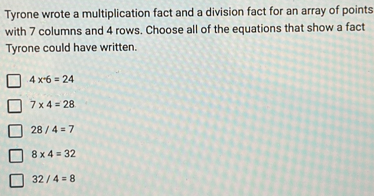 Tyrone wrote a multiplication fact and a division fact for an array of points
with 7 columns and 4 rows. Choose all of the equations that show a fact
Tyrone could have written.
4*°6=24
7* 4=28
28/4=7
8* 4=32
32/4=8