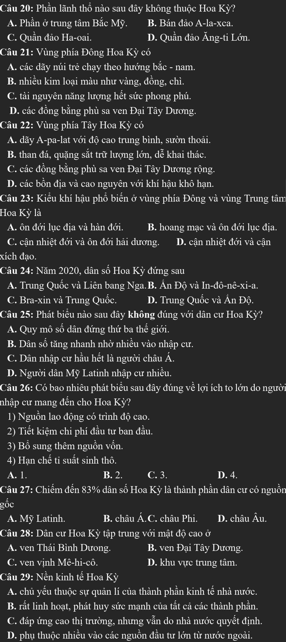 Phần lãnh thổ nào sau đây không thuộc Hoa Kỳ?
A. Phần ở trung tâm Bắc Mỹ. B. Bán đảo A-la-xca.
C. Quần đảo Ha-oai. D. Quần đảo Ăng-ti Lớn.
Câu 21: Vùng phía Đông Hoa Kỳ có
A. các dãy núi trẻ chạy theo hướng bắc - nam.
B. nhiều kim loại màu như vàng, đồng, chì.
C. tài nguyên năng lượng hết sức phong phú.
D. các đồng bằng phù sa ven Đại Tây Dương.
Câu 22: Vùng phía Tây Hoa Kỳ có
A. dãy A-pa-lat với độ cao trung bình, sườn thoải.
B. than đá, quặng sắt trữ lượng lớn, dễ khai thác.
C. các đồng bằng phù sa ven Đại Tây Dương rộng.
D. các bồn địa và cao nguyên với khí hậu khô hạn.
Câu 23: Kiểu khí hậu phổ biến ở vùng phía Đông và vùng Trung tâm
Hoa Kỳ là
A. ôn đới lục địa và hàn đới. B. hoang mạc và ôn đới lục địa.
C. cận nhiệt đới và ôn đới hải dương. D. cận nhiệt đới và cận
xích đạo.
Câu 24: Năm 2020, dân số Hoa Kỳ đứng sau
A. Trung Quốc và Liên bang Nga.B. Ấn Độ và In-đô-nê-xi-a.
C. Bra-xin và Trung Quốc. D. Trung Quốc và Ấn Độ.
Câu 25: Phát biểu nào sau đây không đúng với dân cư Hoa Kỳ?
A. Quy mô số dân đứng thứ ba thế giới.
B. Dân số tăng nhanh nhờ nhiều vào nhập cư.
C. Dân nhập cư hầu hết là người châu Á.
D. Người dân Mỹ Latinh nhập cư nhiều.
Câu 26: Có bao nhiêu phát biểu sau đây đúng về lợi ích to lớn do người
nhập cư mang đến cho Hoa Kỳ?
1) Nguồn lao động có trình độ cao.
2) Tiết kiệm chi phí đầu tư ban đầu.
3) Bổ sung thêm nguồn vốn.
4) Hạn chế tỉ suất sinh thô.
A. 1. B. 2. C. 3. D. 4.
Câu 27: Chiếm đến 83% dân số Hoa Kỳ là thành phần dân cư có nguồn
gốc
A. Mỹ Latinh. B. châu Á.C. châu Phi. D. châu Âu.
Câu 28: Dân cư Hoa Kỳ tập trung với mật độ cao ở
A. ven Thái Bình Dưong. B. ven Đại Tây Dương.
C. ven vịnh Mê-hi-cô. D. khu vực trung tâm.
Câu 29: Nền kinh tế Hoa Kỳ
A. chủ yếu thuộc sự quản lí của thành phần kinh tế nhà nước.
B. rất linh hoạt, phát huy sức mạnh của tất cả các thành phần.
C. đáp ứng cao thị trường, nhưng vẫn do nhà nước quyết định.
D. phụ thuộc nhiều vào các nguồn đầu tư lớn từ nước ngoài.