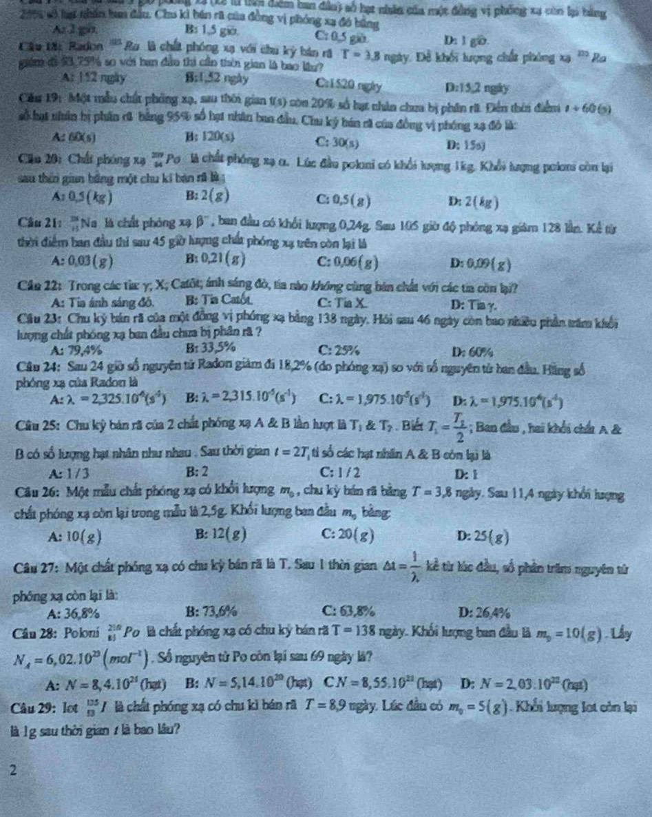 pó phng t ột2 l ti điểm ban đân3 số hạt nhân của một đẳng vị phống xự củn lại bằng
2000 số hại nhân ban đầu. Chu ki bán rã của đồng vị phóng xa đó bằng
Ar l gin B: 1,5 gio. C: 0,5 giờ D: 1 gD.
Cầu tặ: Radon ''''Ra là chất phóng xạ với chu kỳ bán rã T=3.8nglty
guâm đi 33,75% so với ban dâo thi cần thên gian là bao lầu? : Đề khối lượng chất phóng xạ D Ra
At 1 52 ngày B:1,52 ngày Cr1 520 rgly D. 15.2 ngày
Cău 19: Một mẫu chất phống xạ, sau thôi gian 1(s) còn 20% số hạt nhân chua bị phân rã. Điền thời điểm 1+60 (5)
số hạt nhân bị phân rũ bảng 95% số hạt nhân ban đầu, Chu kỷ bán cã của đồng vị phóng xạ đồ là:
A 60(s) B; 120(s) D: 15o)
C: 30(s)
Cầu 201 Chấi phóng xạ beginarrayr 209 34endarray Pơ là chất phóng xạ α. Lúc đầu poloni có khổi lợng 1kg. Khổi lượng polơm còn lại
sau thêi gian bằng một chu kí bàn rã là ;
A:0,5(kg)
B: 2(g) C: 0,5(g) D: 2  k_1
Câu 21: frac 251endarray  Na là chất phòng xạ beta^- , ban đầu có khổi lượng 0,24g. Sau 105 giờ độ phóng xạ giám 128 lần. Kể từ
thời điểm ban đầu thì sau 45 giờ lượng chú phóng xạ trên còn lại là
B:
A: 0.03(g) 0.21(g) C: 0.06(g) D: 0.09(g)
Cần 22: Trong các từa γ; X; C afo t; ánh sáng đò, tía nào không cùng bản chất với các ta còn lạ??
A: Tia ánh sáng đồ. B: Tia Catót C: TiaX D: Tia γ.
Cầu 23: Chu ký bản rã của một đồng vị phóng xạ bằng 138 ngày. Hồi sau 46 ngày còn bao nhiều phần trăm khối
lượng chất phóng xạ ban đầu chưa bị phân rã ?
A: 79,4% B: 33,5% C: 25% D: 60%
Cầâu 24: Sau 24 giờ số nguyên tử Radon giám đi 18,2% (do phóng xạ) so với tố nguyên từ ban đầu. Hằng số
phóng xạ của Radon là
A:lambda =2,325.10^4(s^4) B: lambda =2,315.10^(-5)(s^(-1)) C: lambda =1,975.10^5(s') D: lambda =1,975.10^4(s^4)
Câu 25: Chu kỳ bán rã của 2 chất phống xạ A & B lần lượt là T_1 T_2. Biết T_1=frac T_12; Ban đầu , hai khổi chấi A &
B có số lượng hạt nhân như nhau . Sau thời gian t=2T ti số các hạt nhân A & B còn lại là
B:2
A: 1/3 C:1 / 2 D: 1
Câu 26: Một mẫu chất phóng xạ có khổi lượng m_0 , chu kỳ bán rã bằng T=3,8 ngày. Sau 11,4 ngày khổi lượng
chất phóng xạ còn lại trong mẫu là 2,5g. Khối lượng ban đầu m_0 bàng
B:
A: 10(g) 12(g) C: 20(g) 25(g)
D:
Câu 27: Một chất phóng xạ có chu kỳ bán rã là T. Sau 1 thờn gian △ t= 1/lambda . l kể từ lúc đầu, số phân trăm nguyên từ
phóng xạ còn lại là
A: 36.8% B: 73,6% C: 63,8% D: 26,4%
Câu 28: Poloní _(81)^(210)Po là chất phóng xạ có chu kỷ bán rã T=138ngdy 7. Khối lượng ban đầu là m_0=10(g). Lây
N_A=6,02.10^(20)(mol^(-1)) Số nguyên tử Po còn lại sau 69 ngày là?
A: N=8,4.10^(21) () 19 ) B: N=5,14.10^(20)(hat) CN=8,55.10^(21) (hạt) D: N=2,03.10^(22)(hat)
Câu 29: lot _(53)^(135)I là chất phóng xạ có chu kì bán rã T=8,9mgdy Lúc đầu có m_0=5(g) Khổi lượng lot còn lại
là l g sau thời gian / là bao lâu?
2