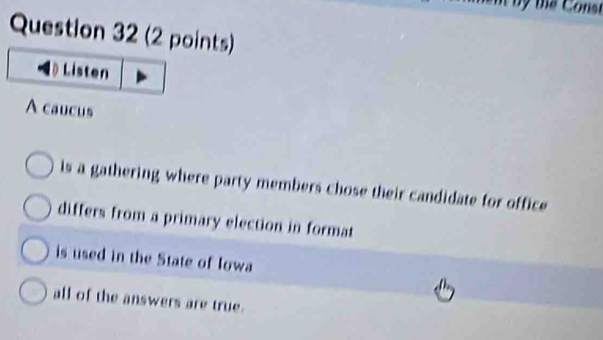 Listen
A caucus
ls a gathering where party members chose their candidate for office
differs from a primary election in format
is used in the State of Iowa
all of the answers are true.