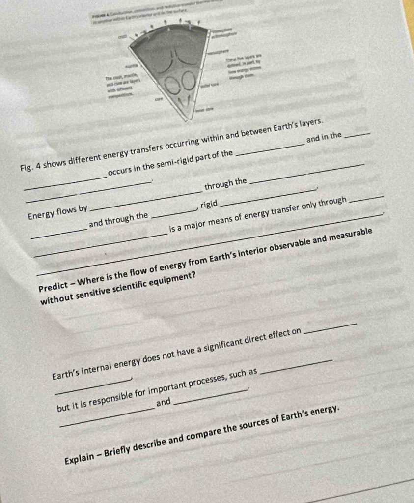 rtion conulction, and reutio nsled the me 
e serfare 
_ 
Fig. 4 shows different energy transfers occurring within and between Earth's layers. 
occurs in the semi-rigid part of the _and in the 
. 
_ 
_Energy flows by __through the 
. 
_ 
_and through the , rigid 
is a major means of energy transfer only through 
_Predict - Where is the flow of energy from Earth’s interior observable and measurable 
without sensitive scientific equipment? 
Earth’s internal energy does not have a significant direct effect on 
_ 
_but it is responsible for important processes, such as 
and 
_Explain - Briefly describe and compare the sources of Earth’s energy.