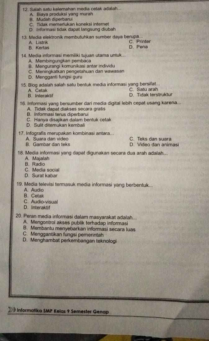 Salah satu kelemahan media cetak adalah...
A. Biaya produksi yang murah
B. Mudah diperbarui
C. Tidak memerlukan koneksi internet
D. Informasi tidak dapat langsung diubah
13. Media elektronik membutuhkan sumber daya berupa..
A. Listrik C. Printer
B. Kertas D. Pena
14. Media informasi memiliki tujuan utama untuk...
A. Membinqungkan pembaca
B. Mengurangi komunikasi antar individu
C. Meningkatkan pengetahuan dan wawasan
D. Mengganti fungsi guru
15. Blog adalah salah satu bentuk media informasi yang bersifat...
A. Cetak C. Satu arah
B. Interaktif D. Tidak terstruktur
16. Informasi yang bersumber dari media digital lebih cepat usang karena...
A. Tidak dapat diakses secara gratis
B. Informasi terus diperbarui
C. Hanya disajikan dalam bentuk cetak
D. Sulit ditemukan kembali
17. Infografis merupakan kombinasi antara...
A. Suara dan video C. Teks dan suara
B. Gambar dan teks D. Video dan animasi
18. Media informasi yang dapat digunakan secara dua arah adalah...
A. Majalah
B. Radio
C. Media social
D. Surat kabar
19. Media televisi termasuk media informasi yang berbentuk...
A. Audio
B. Cetak
C. Audio-visual
D. Interaktif
20. Peran media informasi dalam masyarakat adalah...
A. Mengontrol akses publik terhadap informasi
B. Membantu menyebarkan informasi secara luas
C. Menggantikan fungsi pemerintah
D. Menghambat perkembangan teknologi
Informatika SMP Kelas 9 Semester Genap