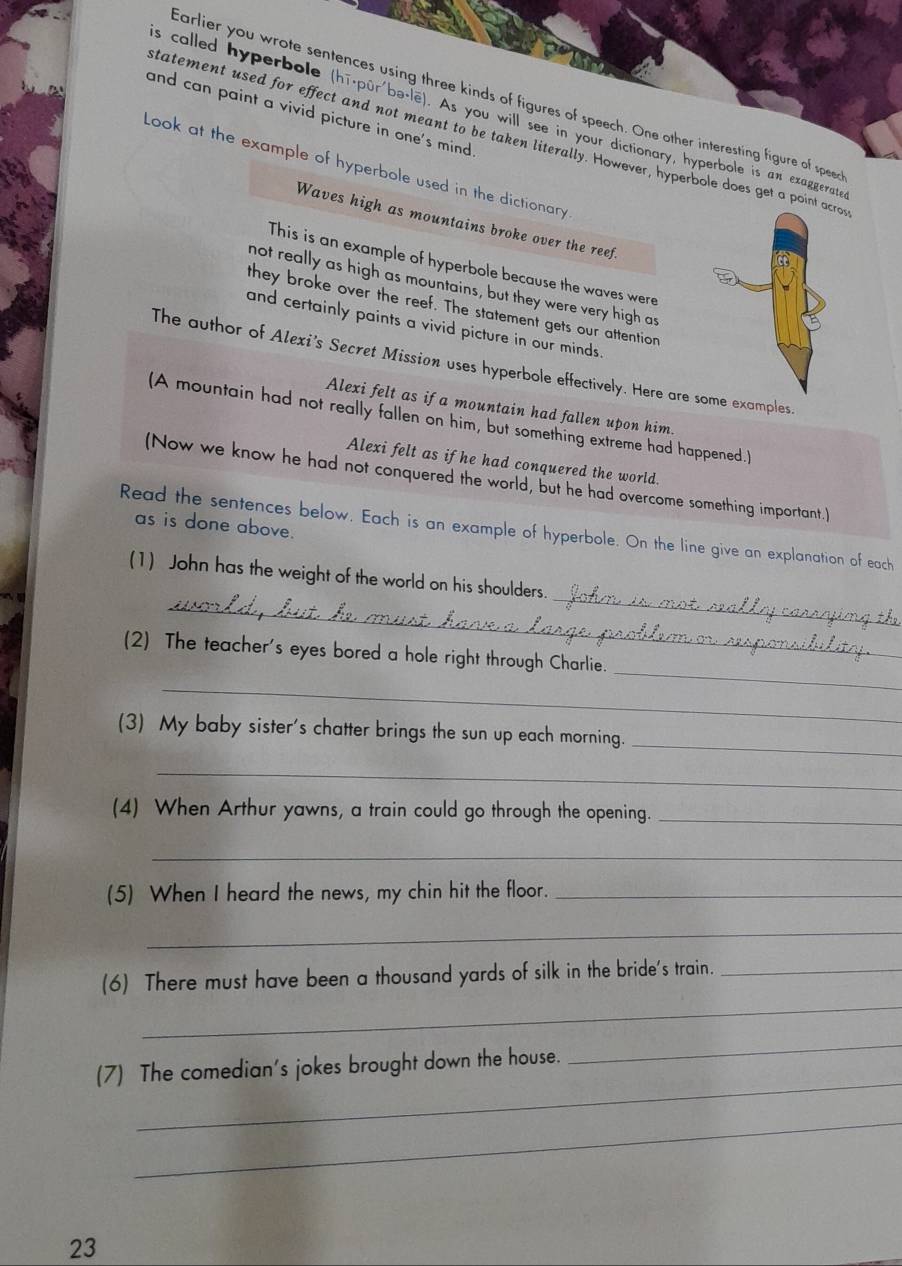 carlier you wrote sentences using three kinds of figures of speech. One other interesting figure of speer 
and can paint a vivid picture in one's mind. 
s called hyperbole (hī-pūr'bə·le). As you will see in your dictionary, hyperbole is an exaggerate 
tatement used for effect and not meant to be taken literally. However, hyperbole does get a pointo 
Look at the example of hyperbole used in the dictionary 
Waves high as mountains broke over the reef. 
This is an example of hyperbole because the waves were 
not really as high as mountains, but they were very high as 
they broke over the reef. The statement gets our attention 
and certainly paints a vivid picture in our minds. 
The author of Alexi's Secret Missian uses hyperbole effectively. Here are some examples 
Alexi felt as if a mountain had fallen upon him. 
(A mountain had not really fallen on him, but something extreme had happened.) 
Alexi felt as if he had conquered the world. 
(Now we know he had not conquered the world, but he had overcome something important.) 
as is done above. 
Read the sentences below. Each is an example of hyperbole. On the line give an explanation of each 
_ 
_ 
(1) John has the weight of the world on his shoulders. 
_ 
(2) The teacher's eyes bored a hole right through Charlie. 
_ 
_ 
(3) My baby sister's chatter brings the sun up each morning. 
_ 
(4) When Arthur yawns, a train could go through the opening._ 
_ 
(5) When I heard the news, my chin hit the floor._ 
_ 
_ 
(6) There must have been a thousand yards of silk in the bride's train._ 
_ 
(7) The comedian's jokes brought down the house. 
_ 
_ 
23