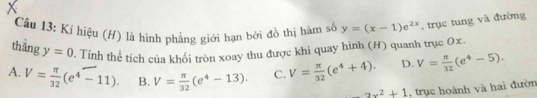 Kí hiệu (H) là hình phẳng giới hạn bởi đồ thị hàm số y=(x-1)e^(2x) , trục tung và đường
thằng y=0 0. Tính thể tích của khối tròn xoay thu được khi quay hình (H) quanh trục Ox.
A. V= π /32 (e^4-11). B. V= π /32 (e^4-13). C. V= π /32 (e^4+4). D. V= π /32 (e^4-5).
3x^2+1 , trục hoành và hai đườn