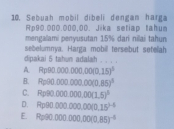 Sebuah mobil dibeli dengan harga
Rp90.000.000,00. Jika setiap tahun
mengalami penyusutan 15% dari nilai tahun
sebelumnya. Harga mobil tersebut setelah
dipakai 5 tahun adalah . . . .
A Rp90.000.000,00(0,15)^5
B. Rp90.000.000,00(0,85)^5
C. Rp90.000.000,00(1,5)^5
D. Rp90.000.000,00(0,15^()-5)
E. Rp90.000.000,00(0,85)^-5