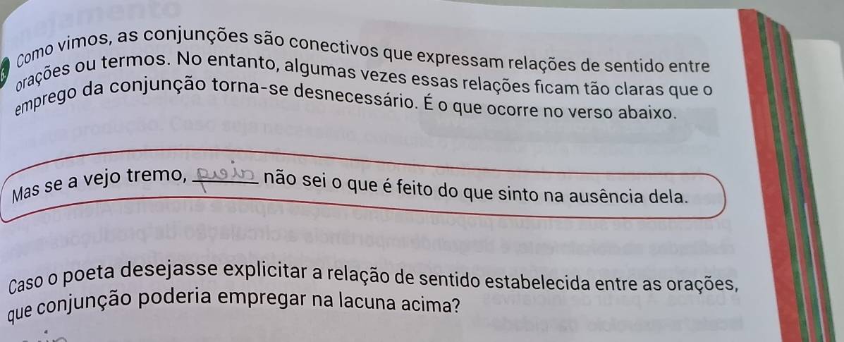 Como vimos, as conjunções são conectivos que expressam relações de sentido entre 
orações ou termos. No entanto, algumas vezes essas relações ficam tão claras que o 
emprego da conjunção torna-se desnecessário. É o que ocorre no verso abaixo. 
Mas se a vejo tremo,_ 
não sei o que é feito do que sinto na ausência dela. 
Caso o poeta desejasse explicitar a relação de sentido estabelecida entre as orações, 
que conjunção poderia empregar na lacuna acima?