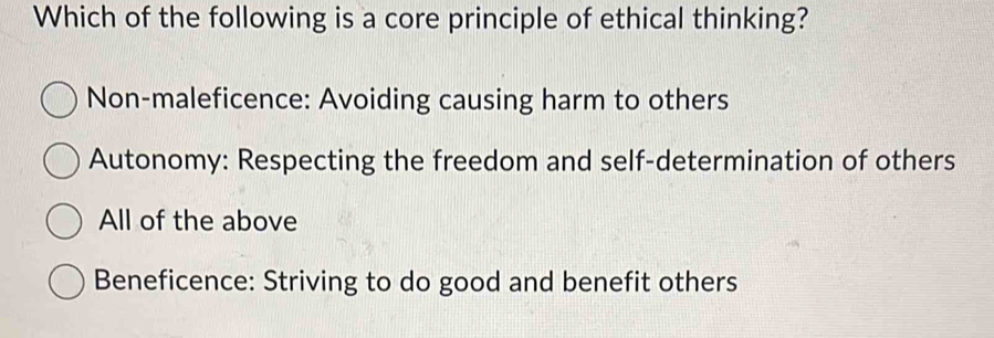 Which of the following is a core principle of ethical thinking?
Non-maleficence: Avoiding causing harm to others
Autonomy: Respecting the freedom and self-determination of others
All of the above
Beneficence: Striving to do good and benefit others