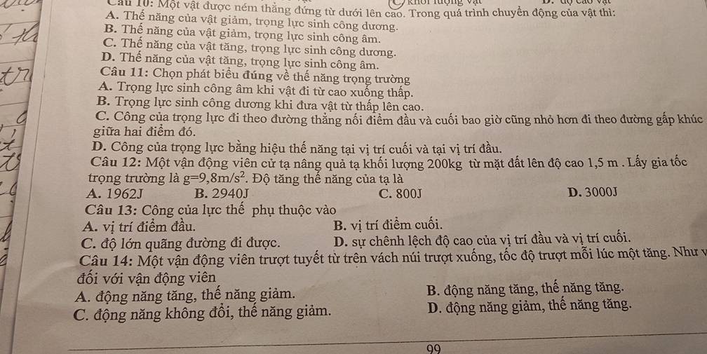 Lâu 10: Một vật được ném thẳng đứng từ dưới lên cao. Trong quả trình chuyển động của vật thì:
A. Thế năng của vật giảm, trọng lực sinh công dương.
B. Thế năng của vật giảm, trọng lực sinh công âm.
C. Thế năng của vật tăng, trọng lực sinh công dương.
D. Thế năng của vật tăng, trọng lực sinh công âm.
Câu 11: Chọn phát biểu đúng về thế năng trọng trường
A. Trọng lực sinh công âm khi vật đi từ cao xuống thấp.
B. Trọng lực sinh công dương khi đưa vật từ thấp lên cao.
C. Công của trọng lực đi theo đường thẳng nối điểm đầu và cuối bao giờ cũng nhỏ hơn đi theo dường gấp khúc
giữa hai điểm đó.
D. Công của trọng lực bằng hiệu thế năng tại vị trí cuối và tại vị trí đầu.
Câu 12: Một vận động viên cử tạ nâng quả tạ khối lượng 200kg từ mặt đất lên độ cao 1,5 m . Lấy gia tốc
trọng trường là g=9,8m/s^2. Độ tăng thế năng của tạ là
A. 1962J B. 2940J C. 800J D. 3000J
Câu 13: Công của lực thế phụ thuộc vào
A. vị trí điểm đầu. B. vị trí điểm cuối.
C. độ lớn quãng đường đi được. D. sự chênh lệch độ cao của vị trí đầu và vị trí cuối.
Câu 14: Một vận động viên trượt tuyết từ trên vách núi trượt xuống, tốc độ trượt mỗi lúc một tăng. Như v
đối với vận động viên
A. động năng tăng, thế năng giảm. B. động năng tăng, thế năng tăng.
C. động năng không đổi, thế năng giảm. D. động năng giảm, thế năng tăng.
99