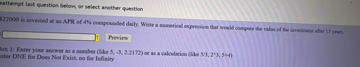 eattempt last question below, or select another question
$22000 is invested at an APR of 4% compounded daily. Write a numerical expression that would compute the value of the investment after 15 years. 
Preview 
3ox 1: Enter your answer as a number (like 5, -3, 2.2172) or as a calculation (like 5 /3 2^(wedge)3,5+4)
nter DNE for Does Not Exist, oo for Infinity