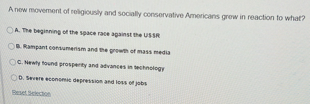 A new movement of religiously and socially conservative Americans grew in reaction to what?
A. The beginning of the space race against the USSR
B. Rampant consumerism and the growth of mass media
C. Newly found prosperity and advances in technology
D. Severe economic depression and loss of jobs
Reset Selection