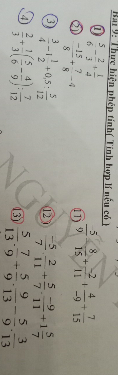 Thực hiện phép tính( Tính hợp lí nếu có ) 
①  5/6 - 2/3 + 1/4 
Q  (-15)/8 + 7/8 -4
⑴  (-5)/9 + 8/15 + (-2)/11 + 4/-9 + 7/15 
3)  3/4 -1 1/2 +0,5: 5/12 
12  (-5)/7 . 2/11 + 5/7 . (-9)/11 +1 5/7 
④  2/3 + 1/3 ( 5/6 - 4/9 ): 7/12 
13)  5/13 . 7/9 + 5/9 . 9/13 - 5/9 . 3/13 