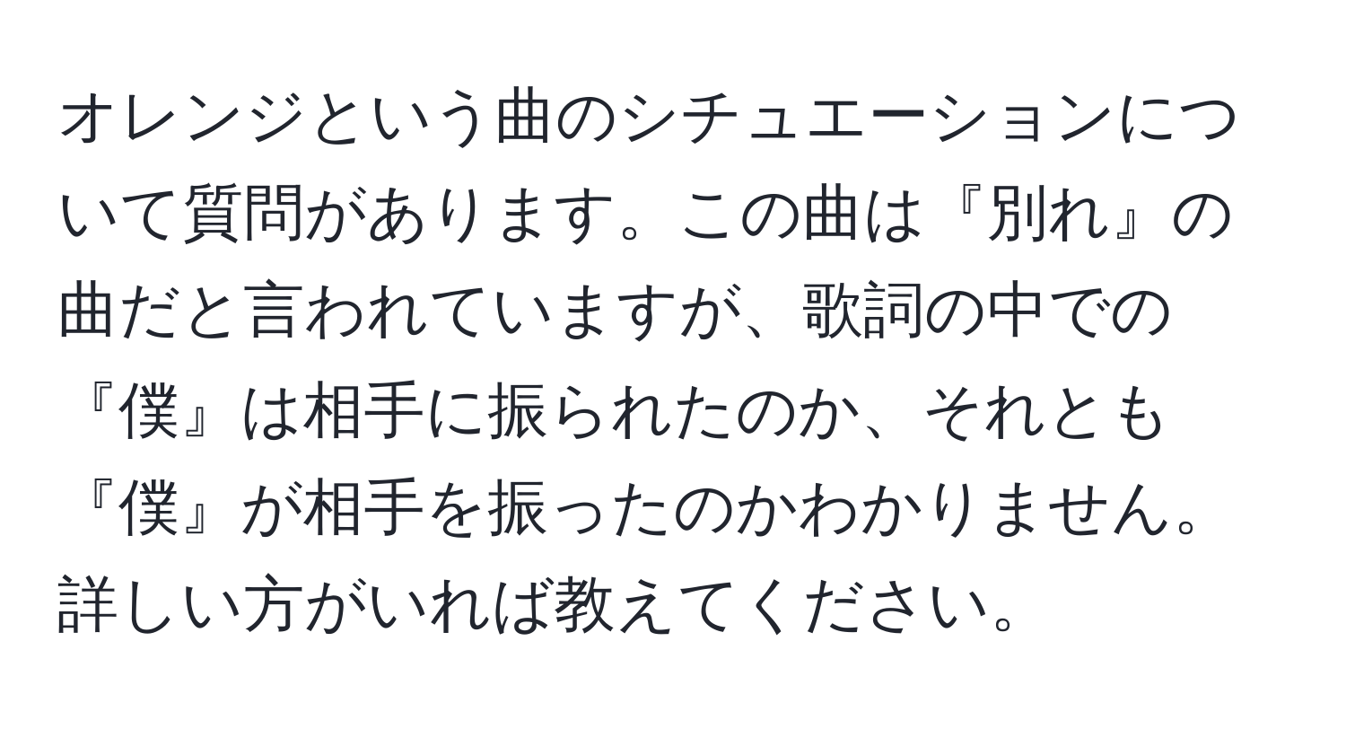 オレンジという曲のシチュエーションについて質問があります。この曲は『別れ』の曲だと言われていますが、歌詞の中での『僕』は相手に振られたのか、それとも『僕』が相手を振ったのかわかりません。詳しい方がいれば教えてください。