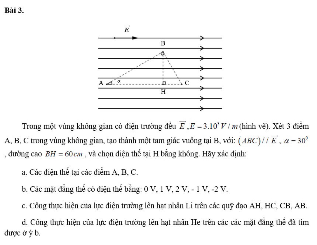 Trong một vùng không gian có điện trường đều vector E,E=3.10^3V/m (hình vẽ). Xét 3 điểm
A, B, C trong vùng không gian, tạo thành một tam giác vuông tại B, với: (ABC)//vector E,alpha =30^0
, đường cao BH=60cm , và chọn điện thể tại H bằng không. Hãy xác định:
a. Các điện thể tại các điểm A, B, C.
b. Các mặt đẳng thế có điện thế bằng: 0 V, 1 V, 2 V, - 1 V, -2 V.
c. Công thực hiện của lực điện trường lên hạt nhân Li trên các quỹ đạo AH, HC, CB, AB.
d. Công thực hiện của lực điện trường lên hạt nhân He trên các các mặt đẳng thế đã tìm
được ở ý b.