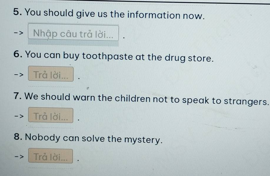 You should give us the information now. 
Nhập câu trả lời... 
6. You can buy toothpaste at the drug store. 
Trả lời... 
7. We should warn the children not to speak to strangers. 
Trả lời... 
8. Nobody can solve the mystery. 
Trả lời... .