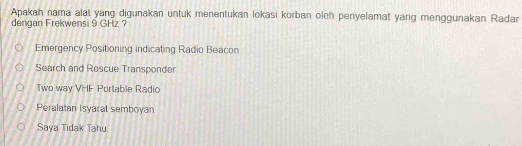 Apakah nama alat yang digunakan untuk menentukan lokasi korban oleh penyelamat yang menggunakan Radar
dengan Frekwensi 9 GHz ?
Emergency Positioning indicating Radio Beacon
Search and Rescue Transponder
Two way VHF Portable Radio
Peralatan Isyarat semboyan
Saya Tidak Tahu.