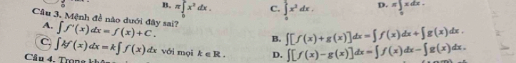 B, π ∈tlimits _0^(2x^2)dx. π ∈t _0xdx.
C. ∈tlimits _0^(1x^2)dx. 
D.
Câu 3. Mệnh đề nào dưới đây sai? ∈t f'(x)dx=f(x)+C. 
A,
B. ∈t [f(x)+g(x)]dx=∈t f(x)dx+∈t g(x)dx.
C. ∈t kf(x)dx=k∈t f(x)dx với mọi k∈ R. D. ∈t [f(x)-g(x)]dx=∈t f(x)dx-∈t g(x)dx. 
Câ u 4 . ro