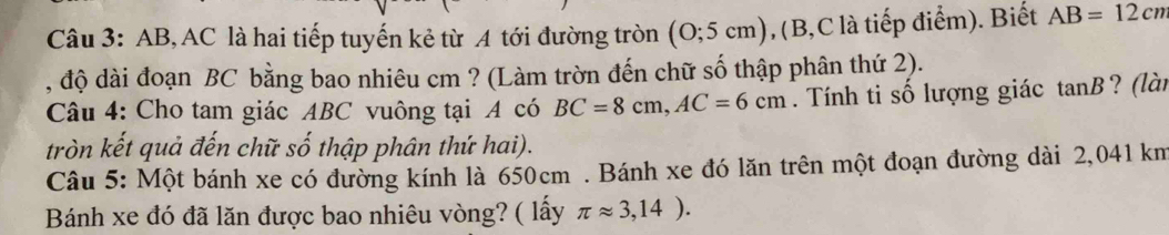 AB, AC là hai tiếp tuyến kẻ từ A tới đường tròn (0;5cm) , (B, C là tiếp điểm). Biết AB=12cm
, độ dài đoạn BC bằng bao nhiêu cm ? (Làm trờn đến chữ số thập phân thứ 2). 
Câu 4: Cho tam giác ABC vuông tại A có BC=8cm, AC=6cm. Tính ti số lượng giác ta anB ? (lài 
tròn kết quả đến chữ số thập phân thứ hai). 
Câu 5: Một bánh xe có đường kính là 650cm. Bánh xe đó lăn trên một đoạn đường dài 2,041 km
Bánh xe đó đã lăn được bao nhiêu vòng? ( lấy π approx 3,14).