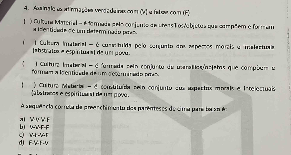 Assinale as afirmações verdadeiras com (V) e falsas com (F)
( ) Cultura Material - é formada pelo conjunto de utensílios/objetos que compõem e formam
a identidade de um determinado povo.
 ) Cultura Imaterial - é constituída pelo conjunto dos aspectos morais e intelectuais
(abstratos e espirituais) de um povo.
( ) Cultura Imaterial - é formada pelo conjunto de utensílios/objetos que compõem e
formam a identidade de um determinado povo.
 ) Cultura Material - é constituída pelo conjunto dos aspectos morais e intelectuais
(abstratos e espirituais) de um povo.
A sequência correta de preenchimento dos parênteses de cima para baixo é:
a) V-V-V-F
b) V-V-F-F
c) V-F-V-F
d) F-V-F-V