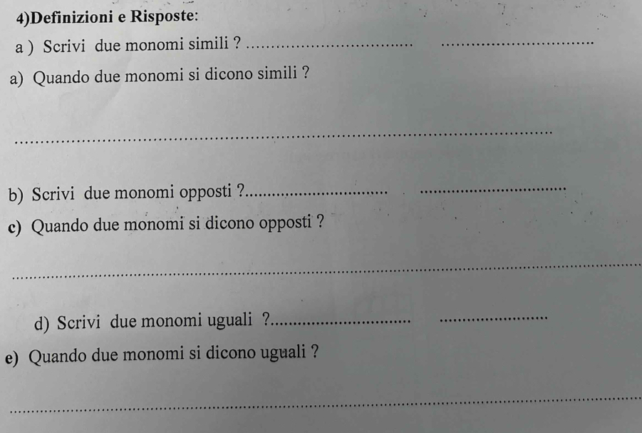 4)Definizioni e Risposte: 
a ) Scrivi due monomi simili ?_ 
_ 
a) Quando due monomi si dicono simili ? 
_ 
b) Scrivi due monomi opposti ?_ 
_ 
c) Quando due monomi si dicono opposti ? 
_ 
d) Scrivi due monomi uguali?_ 
_ 
e) Quando due monomi si dicono uguali ? 
_