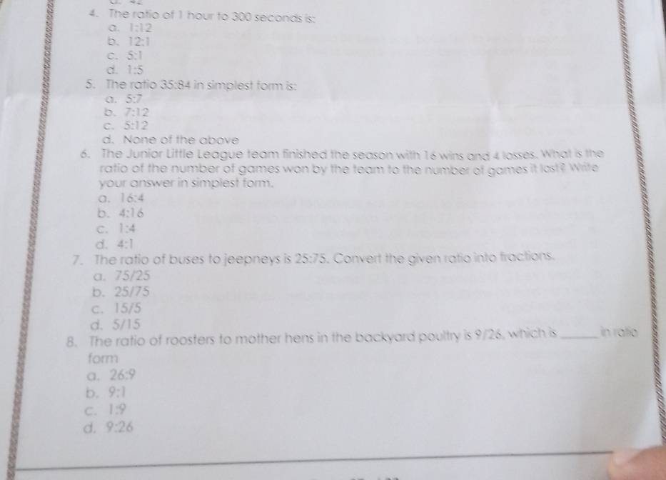 The ratio of 1 hour to 300 seconds is:
a. 1:12
b. 12:1
C. 5:1
d 1:5
5. The ratio 35:84 in simplest form is:
a. 5:7
b. 7:12
C. 5:12
d. None of the above
6. The Junior Little League team finished the season with 16 wins and 4 losses. What is the
ratio of the number of games won by the team to the number of games it lost? Write
your answer in simplest form.
a. 16:4
b. 4:16
C. 1:4
d. 4:1
7. The ratio of buses to jeepneys is 25:75. Convert the given ratio into fractions.
a. 75/25
b. 25/75
c. 15/5
d. 5/15
8. The ratio of roosters to mother hens in the backyard poultry is 9/26, which is _in ralio
form
a. 26:9
b. 9:1
C. 1:9
d. 9:26