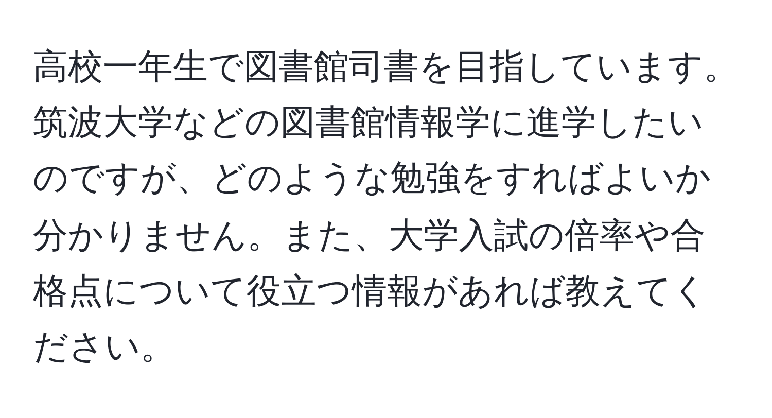 高校一年生で図書館司書を目指しています。筑波大学などの図書館情報学に進学したいのですが、どのような勉強をすればよいか分かりません。また、大学入試の倍率や合格点について役立つ情報があれば教えてください。