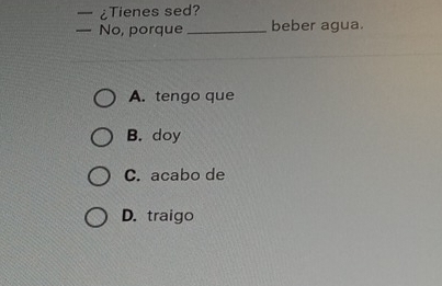 ¿Tienes sed?
— No, porque_ beber agua.
A. tengo que
B. doy
C. acabo de
D. traigo