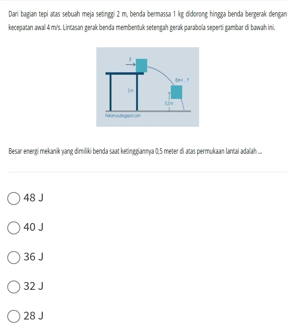 Dari bagian tepi atas sebuah meja setinggi 2 m, benda bermassa 1 kg didorong hingga benda bergerak dengan
kecepatan awal 4 m/s. Lintasan gerak benda membentuk setengah gerak parabola seperti gambar di bawah ini.
Besar energi mekanik yang dimiliki benda saat ketinggiannya 0,5 meter di atas permukaan lantai adalah ...
48 J
40 J
36 J
32 J
28 J