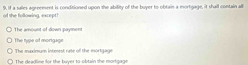 If a sales agreement is conditioned upon the ability of the buyer to obtain a mortgage, it shall contain all
of the following, except?
The amount of down payment
The type of mortgage
The maximum interest rate of the mortgage
The deadline for the buyer to obtain the mortgage