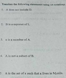 Translate the following statements using set notations. 
1. A does not include D. 
2. B is a superset of L. 
3. x is a member of A. 
4. A is not a subset of B. 
5. A is the set of x such that x lives in Manila.