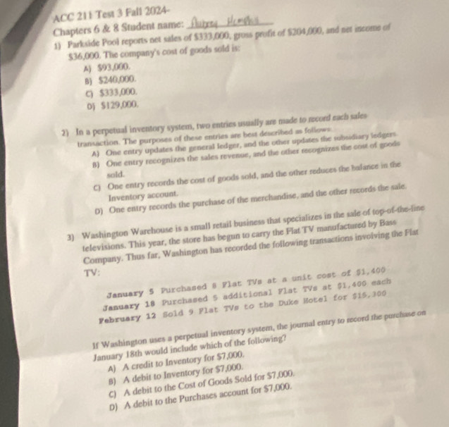 ACC 211 Test 3 Fall 2024-
Chapters 6 & 8 Student name:_
1) Parkside Pool reports net sales of $333,000, gross profit of $204,000, and net income of
$36,000. The company's cost of goods sold is:
A) $93,000.
B) $240,000.
C) $333,000.
D) $129,000.
2) In a perpetual inventory system, two entries usually are made to record each sales
transaction. The purposes of these entries are best described as follows
A) One entry updates the general ledger, and the other updates the subsidiary ledgers
B) One entry recognizes the sales revenue, and the other recognizes the cost of goods
sold.
C) One entry records the cost of goods sold, and the other reduces the balance in the
Inventory account.
0) One entry records the purchase of the merchandise, and the other records the sale.
3) Washington Warehouse is a small retail business that specializes in the sale of top-of-the-line
televisions. This year, the store has begun to carry the Flat TV manufactured by Bass
Company. Thus far, Washington has recorded the following transactions involving the Flat
TV:
January S Purchased 8 Plat TVs at a unit cost of $1,400
January 18 Purchased 5 additional Flat TVs at $1,400 each
February 12 Sold 9 Flat TVs to the Duke Hotel for $15,300
If Washington uses a perpetual inventory system, the journal entry to record the purchase on
January 18th would include which of the following?
A) A credit to Inventory for $7,000.
B) A debit to Inventory for $7,000.
C) A debit to the Cost of Goods Sold for $7,000.
D) A debit to the Purchases account for $7,000.