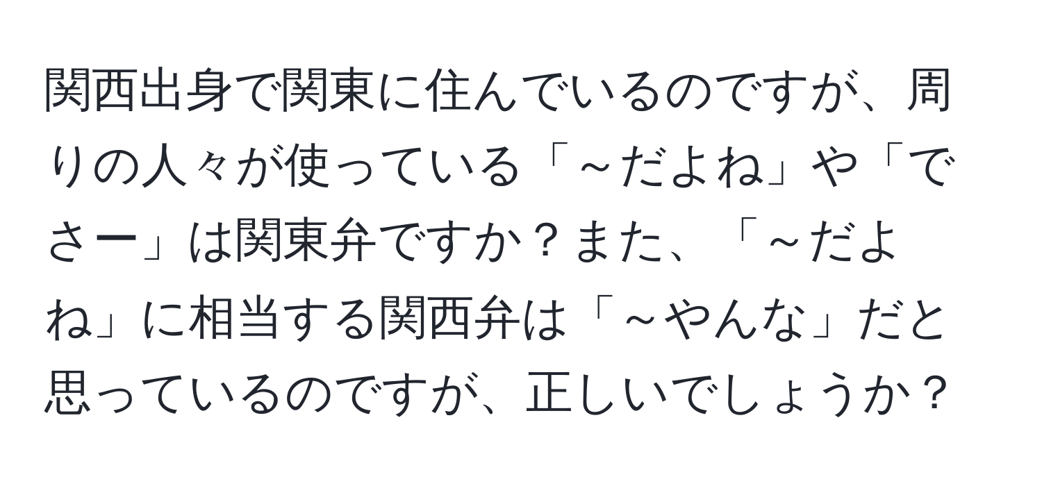 関西出身で関東に住んでいるのですが、周りの人々が使っている「～だよね」や「でさー」は関東弁ですか？また、「～だよね」に相当する関西弁は「～やんな」だと思っているのですが、正しいでしょうか？