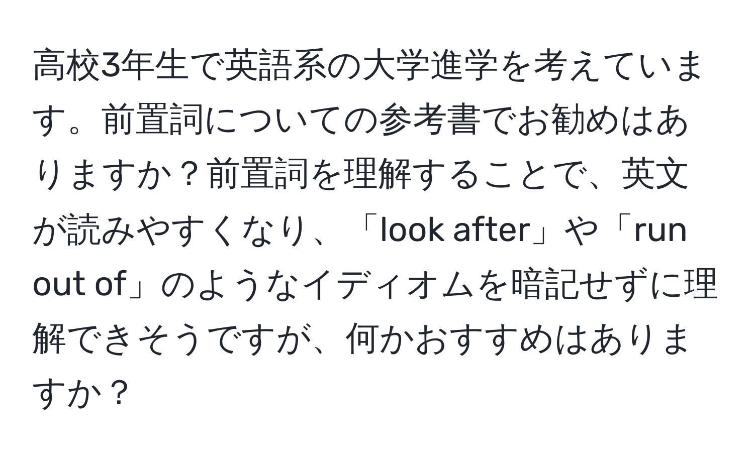 高校3年生で英語系の大学進学を考えています。前置詞についての参考書でお勧めはありますか？前置詞を理解することで、英文が読みやすくなり、「look after」や「run out of」のようなイディオムを暗記せずに理解できそうですが、何かおすすめはありますか？