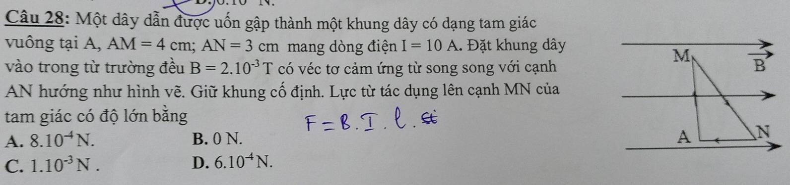 Một dây dẫn được uốn gập thành một khung dây có dạng tam giác
vuông tại A, AM=4cm; AN=3cm mang dòng điện I=10A. Đặt khung dây
vào trong từ trường đều B=2.10^(-3)T có véc tơ cảm ứng từ song song với cạnh
AN hướng như hình vẽ. Giữ khung cố định. Lực từ tác dụng lên cạnh MN của
tam giác có độ lớn bằng
A. 8.10^(-4)N. B. 0 N.
C. 1.10^(-3)N. D. 6.10^(-4)N.