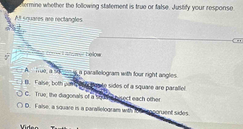 etermine whether the following statement is true or false. Justify your response.
A!l squares are rectangles
ht answer below .
A. True, a so is a parallelogram with four right angles
B. False, both pairs omposite sides of a square are parallel.
C. True, the diagonals of a square bisect each other
D. False, a square is a parallelogram with four congruent sides.
Video