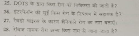 DOTS के द्वारा किस रोग की चिकित्सा की जाती है? 
26, इंटरफैरॉन की सूई किस रोग के नियंत्रण में सहायक है? 
27. रैबडो वाइरस के कारण होनेवाले रोग का नाम बताएँ। 
28. रेविज नामक रोग अन्य किस नाम से जाना जाता है?