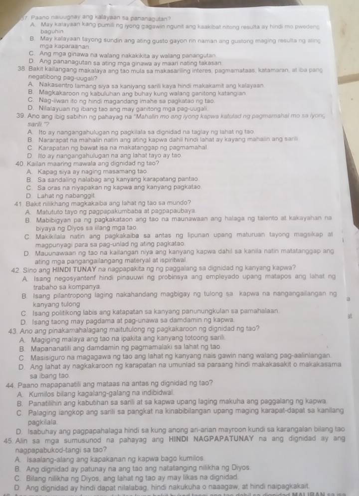 Paano naiuugnay ang kalayaan sa pananagutan?
A. May kalayaan kang pumiling iyong gagawin ngunit ang kaakibat nitong resulta ay hindi mo pwedenc
baguhin
B. May kalayaan tayong sundin ang ating gusto gayon nn naman ang gustong maging resulta ng aling
mga kaparaanan
C. Ang mga ginawa na walang nakakikita ay walang panangutan
D. Ang pananagutan sa ating mga ginawa ay maari nating takasan
38. Bakit kailangang makalaya ang tao mula sa makasariling interes, pagmamataas, katamaran, at iba pang
negatibong pag-uugali?
A. Nakasentro lamang siya sa kaniyang sarili kaya hindi makakamit ang kalayaan
B. Magkakaroon ng kabuluhan ang buhay kung walang ganitong katangian
C. Nag-iiwan ito ng hindi magandang imahe sa pagkatao ng tao.
D. Nilalayuan ng ibang tao ang may ganitong mga pag-uugali.
39. Ano ang ibig sabihin ng pahayag na "Mahalin mo ang iyong kapwa katulad ng pagmamahai mo sa lyong
sarili"?
A. Ito ay nangangahulugan ng pagkilala sa dignidad na taglay ng lahat ng tao.
B. Nararapat na mahalin natin ang ating kapwa dahil hindi lahat ay kayang mahalin ang sanli
C Karapatan ng bawat isa na makatanggap ng pagmamahal
D Ito ay nangangahulugan na ang lahat tayo ay tao.
40. Kailan maaring mawala ang dignidad ng tao?
A. Kapaq siya ay naging masamang tao
B. Sa sandaling nalabag ang kanyang karapatang pantao
C. Sa oras na niyapakan ng kapwa ang kanyang pagkatao
D Lahat ng nabanggit
41 Bakit nilikhang magkakaiba ang lahat ng tao sa mundo?
A. Matututo tayo ng pagpapakumbaba at pagpapaubaya
B. Mabibigyan pa ng pagkakataon ang tao na maunawaan ang halaga ng talento at kakayahan na
biyaya ng Diyos sa iilang mga tao
C. Makikilala natin ang pagkakaiba sa antas ng lipunan upang maturuan tayong magsikap al
magpunyagi para sa pag-unlad ng ating pagkatao
D. Mauunawaan ng tao na kailangan niya ang kanyang kapwa dahil sa kanila natin matatanggap ang
ating mga pangangailangang materyal at ispiritwal
42 Sino ang HINDI TUNAY na nagpapakita ng ng paggalang sa dignidad ng kanyang kapwa?
A. Isang negosyantenf hindi pinauuwi ng probinsya ang empleyado upang matapos ang lahat ng
trabaho sa kompanya
B. Isang pilantropong laging nakahandang magbigay ng tulong sa kapwa na nangangailangan ng
kanyang tulong
C. Isang politikong labis ang katapatan sa kanyang panunungkulan sa pamahalaan
D. Isang taong may pagdama at pag-unawa sa damdamin ng kapwa.   
43. Ano ang pinakamahalagang maitutulong ng pagkakaroon ng dignidad ng tao?
A. Magiging malaya ang tao na ipakita ang kanyang totoong sarili
B. Mapananatili ang damdamin ng pagmamalaki sa lahat ng tao
C Masisiguro na magagawa ng tao ang lahat ng kanyang nais gawin nang walang pag-aalinlangan.
D. Ang lahat ay nagkakaroon ng karapatan na umunlad sa paraang hindi makakasakit o makakasama
sa ibang tao
44. Paano mapapanatili ang mataas na antas ng dignidad ng tao?
A. Kumilos bilang kagalang-galang na indibidwal
B. Panatilihin ang kabutihan sa sarili at sa kapwa upang laging makuha ang paggalang ng kapwa
C. Palaging iangkop ang sarili sa pangkat na kinabibilangan upang maging karapat-dapat sa kanilang
pagkilala
D. Isabuhay ang pagpapahalaga hindi sa kung anong an-arian mayroon kundi sa karangalan bilang tao
45 Alin sa mga sumusunod na pahayag ang HINDI NAGPAPATUNAY na ang dignidad ay ang
nagpapabukod-tangi sa tao?
A. Isaalang-alang ang kapakanan ng kapwa bago kumilos
B. Ang dignidad ay patunay na ang tao ang natatanging nilikha ng Diyos.
C. Bilang nilikha ng Diyos, ang lahat ng tao ay may likas na dignidad.
D. Ang dignidad ay hindi dapat nilalabag, hindi nakukuha o naaagaw, at hindi naipagkakait.